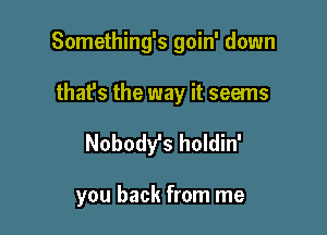 Something's goin' down

that's the way it seems
Nobody's holdin'

you back from me