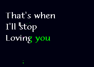 That's when
I'll 'ktbp

Loving you