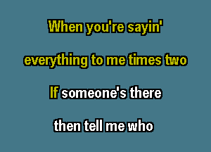 When you're sayin'

everything to me times two
If someone's there

then tell me who