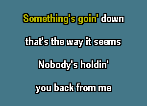 Something's goin' down

that's the way it seems
Nobody's holdin'

you back from me