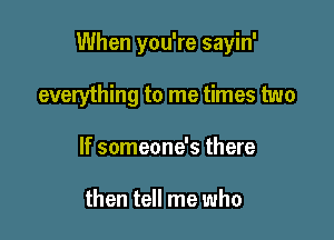 When you're sayin'

everything to me times two
If someone's there

then tell me who