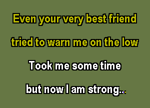 Even your very best friend
tried to warn me on the low

Took me some time

but now I am strong...