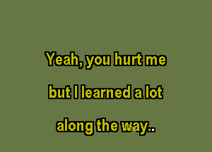 Yeah, you hurt me

but I learned a lot

along the way..