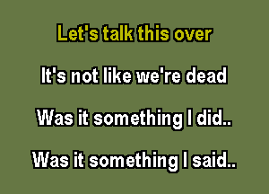 Let's talk this over
It's not like we're dead

Was it something I did..

Was it something I said..