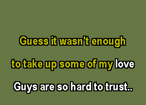 Guess it wasn't enough

to take up some of my love

Guys are so hard to trust.