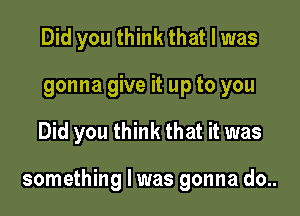 Did you think that l was
gonna give it up to you

Did you think that it was

something I was gonna do..