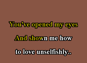 You've opened my eyes

And shown me how

to love unselfishly..