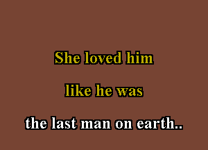 She loved him

like he was

the last man on earth..