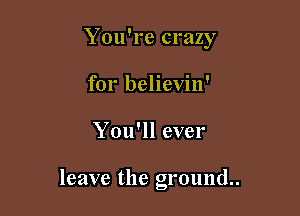 You're crazy
for believin'

You'll ever

leave the ground.
