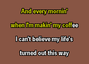 And every mornin'

when I'm makin' my coffee

I can't believe my life's

turned out this way