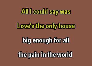 All I could say was

Love's the only house

big enough for all

the pain in the world