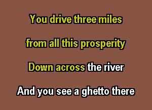 You drive three miles
from all this prosperity

Down across the river

And you see a ghetto there