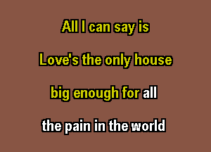 All I can say is

Love's the only house

big enough for all

the pain in the world