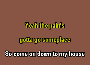 Yeah the pain's

gotta go someplace

So come on down to my house
