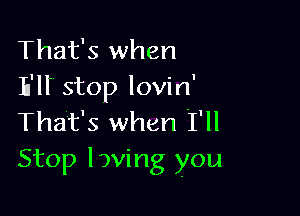That's when
Ell stop lovin'

That's when I'll
Stop loving you