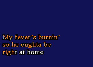 My fever's burnin'
so he oughta be
right at home