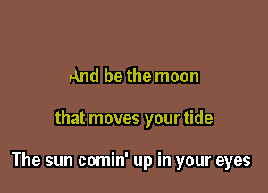 And be the moon

that moves your tide

The sun comin' up in your eyes