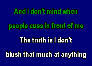 The truth is I don't

blush that much at anything