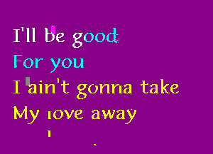 I'll be good
For you

I llain't gonna take

My love away
I