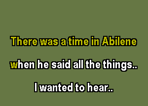 There was a time in Abilene

when he said all the things..

Iwanted to hear..