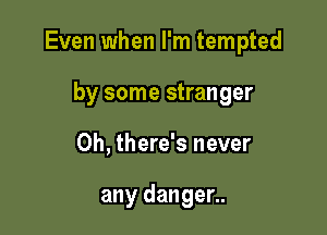 Even when I'm tempted

by some stranger
0h, there's never

any danger..