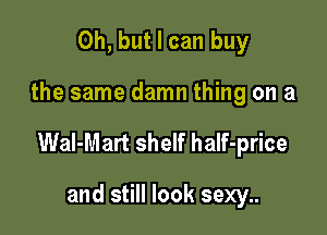 Oh, but I can buy

the same damn thing on a

Wal-Mart shelf half-price

and still look sexy..