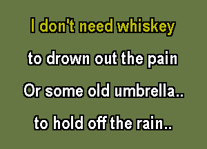 I don't need whiskey

to drown out the pain

Or some old umbrella..

to hold offthe rain..