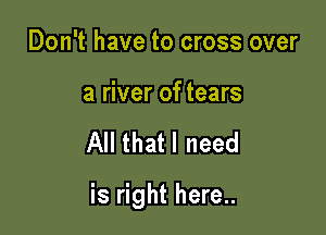 Don't have to cross over

a river of tears

All thatl need

is right here..