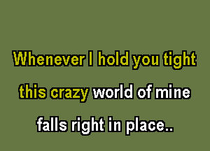 Wheneverl hold you tight

this crazy world of mine

falls right in place..