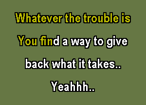 Whatever the trouble is

You fmd a way to give

back what it takes..
Yeahhh