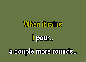 When it rains

lpoun.

a couple more rounds..