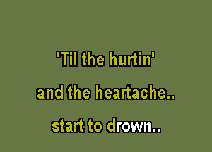 'Til the hurtin'

and the heartache..

start to drown..