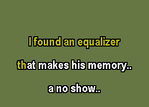 Ifound an equalizer

that makes his memory..

a no show..