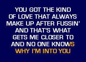 YOU GOT THE KIND
OF LOVE THAT ALWAYS
MAKE UP AFTER FUSSIN'
AND THAT'S WHAT
GETS ME CLOSER TO
AND NO ONE KNOWS
WHY I'M INTO YOU