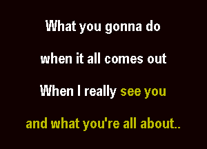 What you gonna do

when it all comes out

When I really see you

and what you're all about.