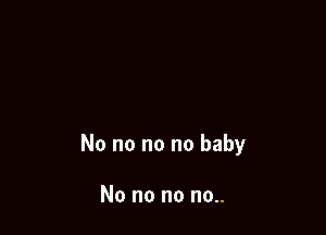 No no no no baby

No no no no..