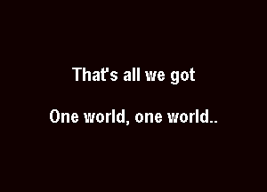 That's all we got

One world, one world