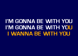 I'M GONNA BE WITH YOU
I'M GONNA BE WITH YOU
I WANNA BE WITH YOU