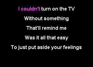 I couldn't turn on the TV
Without something
That'll remind me

Was it all that easy

To just put aside your feelings