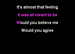 It's almost that feeling
It was all meant to be

Would you believe me

Would you agree