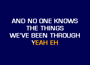 AND NO ONE KNOWS
THE THINGS
WE'VE BEEN THROUGH
YEAH EH