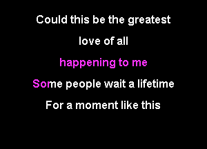 Could this be the greatest

love of all
happening to me
Some people wait a lifetime

For a moment like this