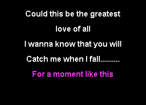 Could this be the greatest

love of all

lwanna know that you will

Catch me when I fall ..........

For a moment like this