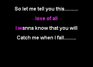 So let me tell you this ...........

love of all
I wanna know that you will

Catch me when I fall ..........