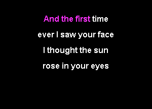 And the first time
everl saw your face

lthought the sun

rose in your eyes