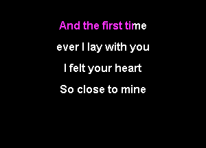 And the first time

everl lay with you

lfelt your heart

So close to mine