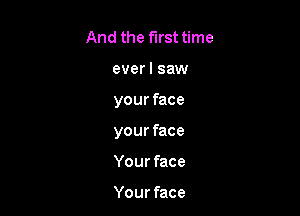 And the first time
everl saw

your face

your face

Your face

Your face