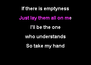If there is emptyness

Just lay them all on me
I'll be the one
who understands

So take my hand