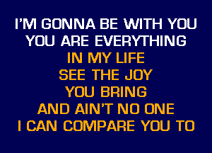 I'M GONNA BE WITH YOU
YOU ARE EVERYTHING
IN MY LIFE
SEE THE JOY
YOU BRING
AND AIN'T NO ONE
I CAN COMPARE YOU TO