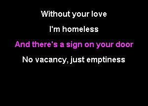 Without your love
I'm homeless

And there's a sign on your door

No vacancy, just emptiness